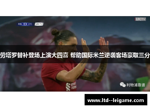 劳塔罗替补登场上演大四喜 帮助国际米兰逆袭客场豪取三分