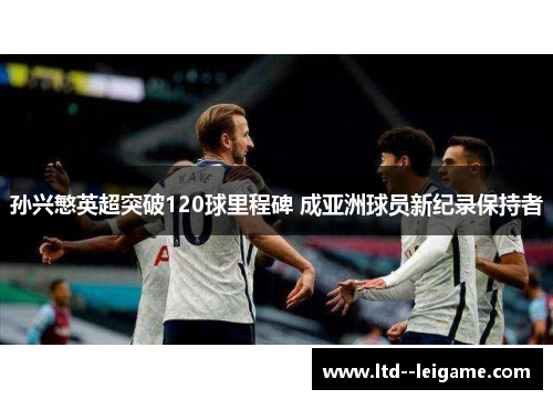 孙兴慜英超突破120球里程碑 成亚洲球员新纪录保持者